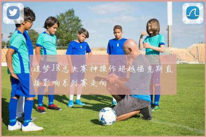 追梦JR总决赛神操作超越福克斯直接影响系列赛走向