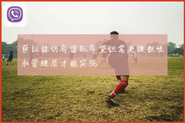 萨拉赫仍有留队希望但需更换教练和管理层才能实现
