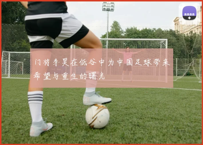 门将李昊在低谷中为中国足球带来希望与重生的曙光