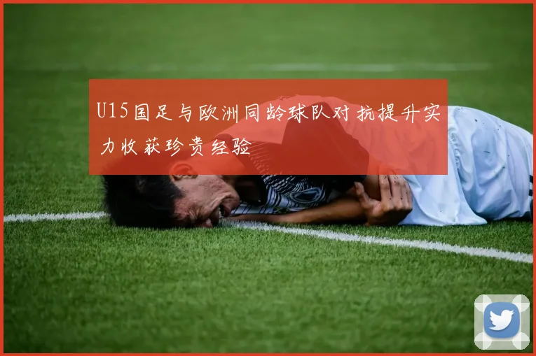 U15国足与欧洲同龄球队对抗提升实力收获珍贵经验