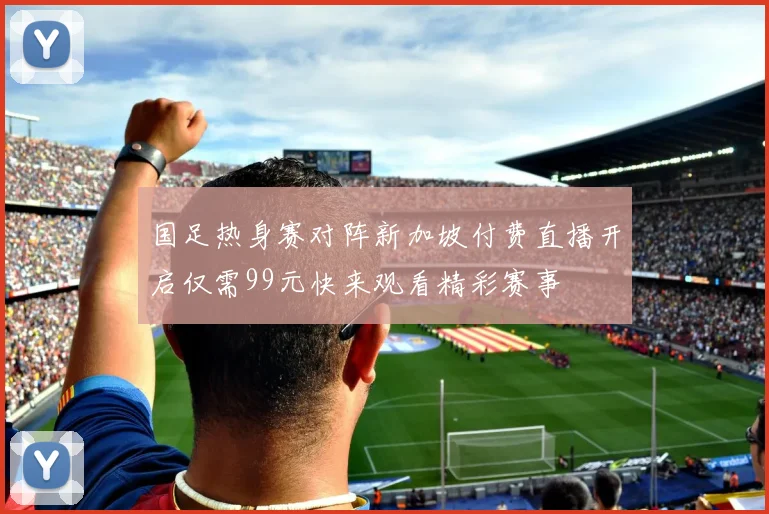 国足热身赛对阵新加坡付费直播开启仅需99元快来观看精彩赛事