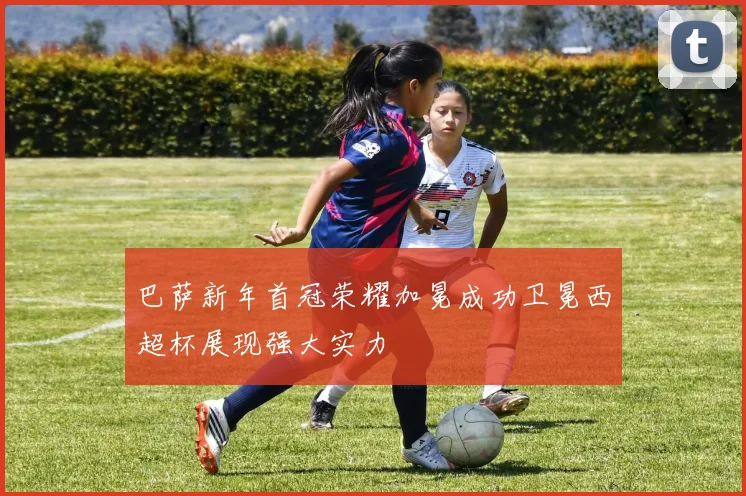 巴萨新年首冠荣耀加冕成功卫冕西超杯展现强大实力