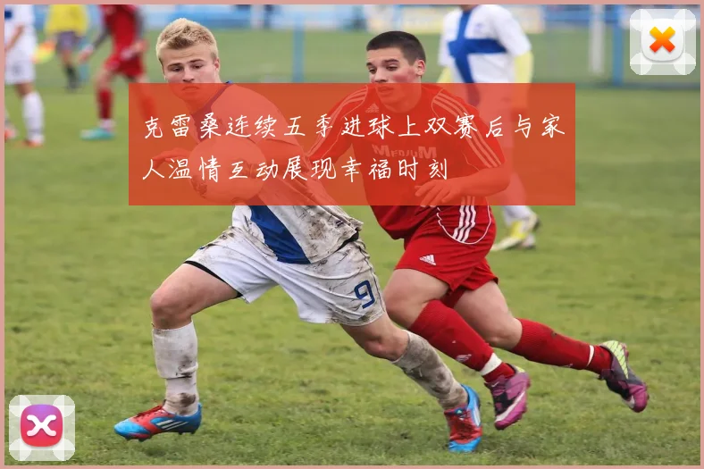 克雷桑连续五季进球上双赛后与家人温情互动展现幸福时刻