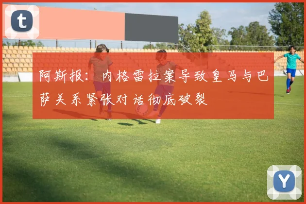 阿斯报：内格雷拉案导致皇马与巴萨关系紧张对话彻底破裂