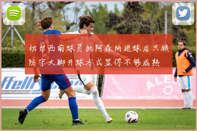 切尔西前球员批阿森纳进球后只顾防守大脚开球方式显得不够成熟