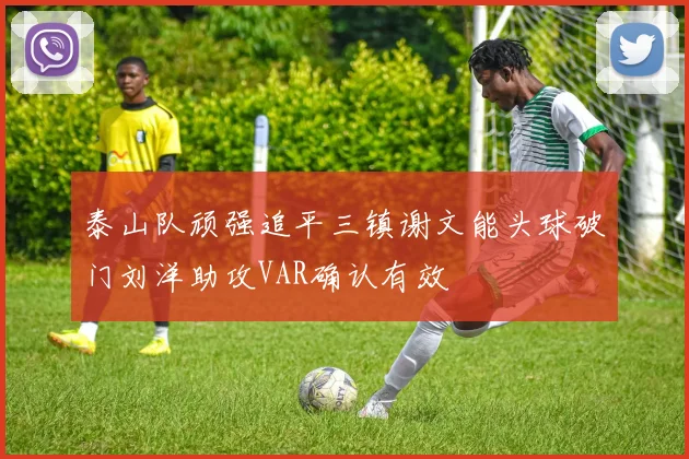 泰山队顽强追平三镇谢文能头球破门刘洋助攻VAR确认有效