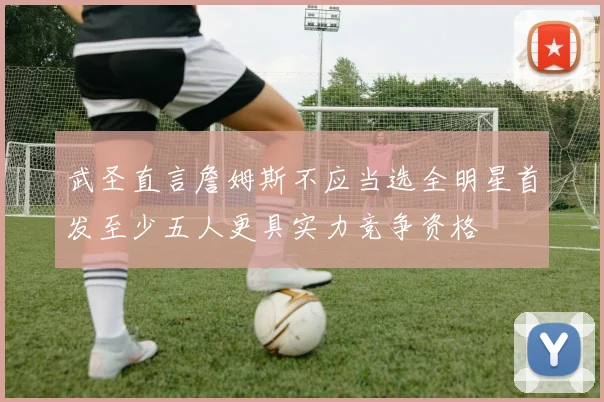 武圣直言詹姆斯不应当选全明星首发至少五人更具实力竞争资格