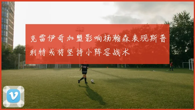 克雷伊奇加盟影响杨瀚森表现斯普利特或将坚持小阵容战术