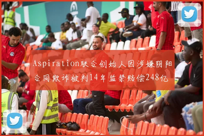 Aspiration联合创始人因涉嫌阴阳合同欺诈被判14年监禁赔偿248亿