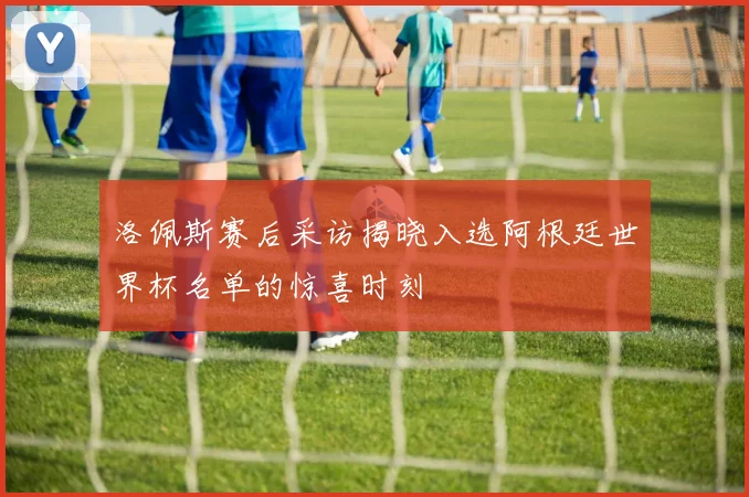 洛佩斯赛后采访揭晓入选阿根廷世界杯名单的惊喜时刻