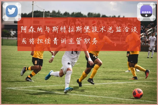 阿森纳与斯特拉斯堡技术总监洽谈或将担任青训主管职务