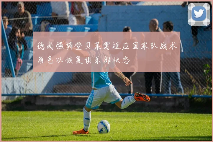 德尚强调登贝莱需适应国家队战术角色以恢复俱乐部状态