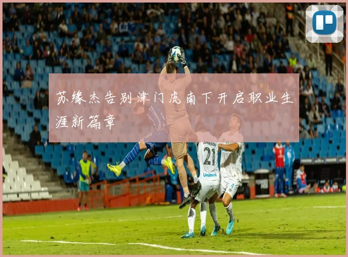 苏缘杰告别津门虎南下开启职业生涯新篇章