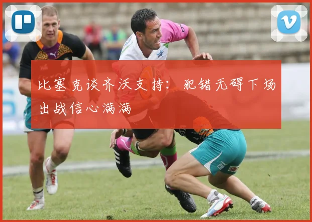比塞克谈齐沃支持：犯错无碍下场出战信心满满