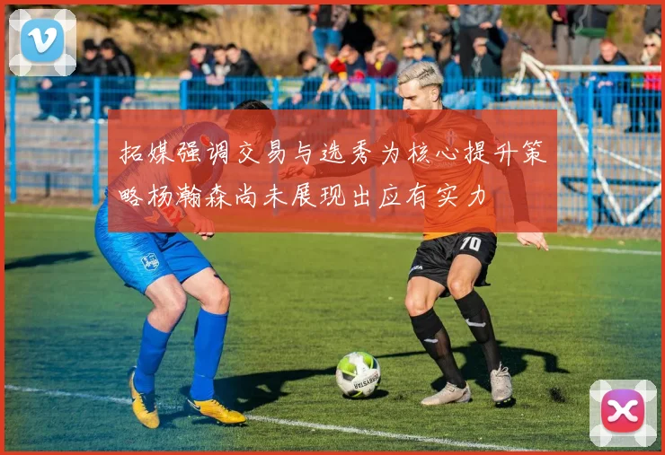 拓媒强调交易与选秀为核心提升策略杨瀚森尚未展现出应有实力