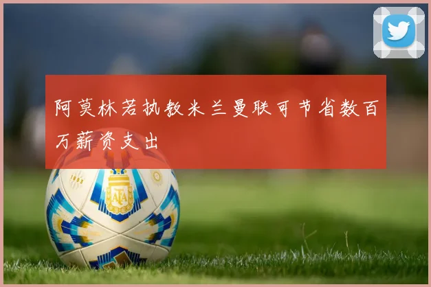 阿莫林若执教米兰曼联可节省数百万薪资支出